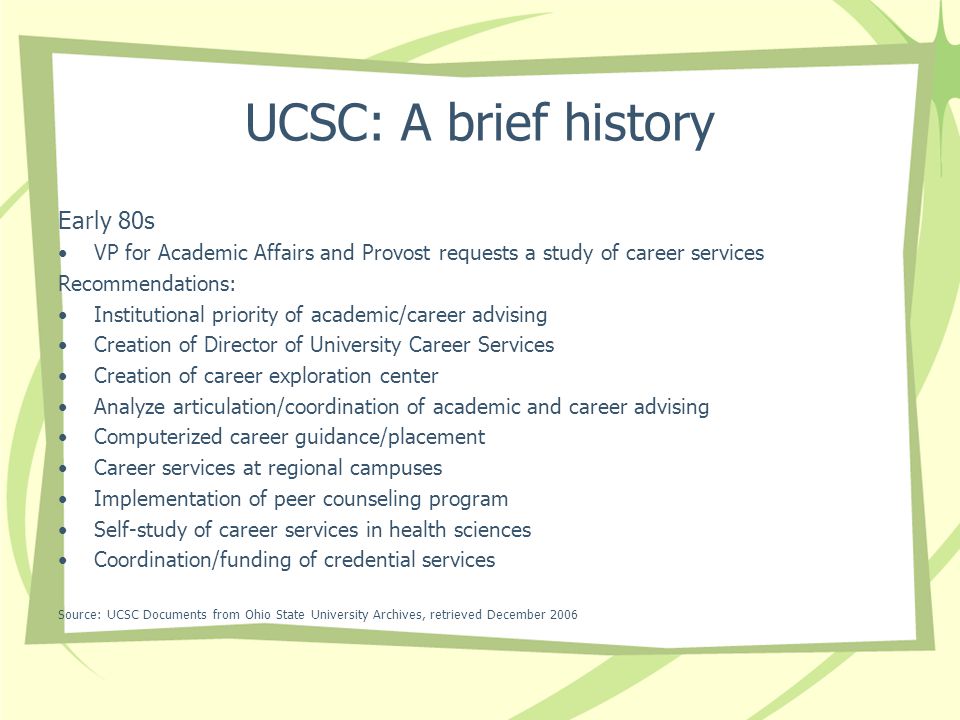 UCSC: A brief history Early 80s VP for Academic Affairs and Provost requests a study of career services Recommendations: Institutional priority of academic/career advising Creation of Director of University Career Services Creation of career exploration center Analyze articulation/coordination of academic and career advising Computerized career guidance/placement Career services at regional campuses Implementation of peer counseling program Self-study of career services in health sciences Coordination/funding of credential services Source: UCSC Documents from Ohio State University Archives, retrieved December 2006