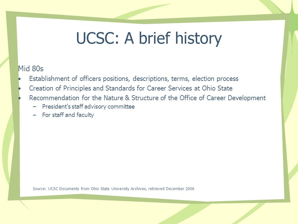 UCSC: A brief history Mid 80s Establishment of officers positions, descriptions, terms, election process Creation of Principles and Standards for Career Services at Ohio State Recommendation for the Nature & Structure of the Office of Career Development –Presidents staff advisory committee –For staff and faculty Source: UCSC Documents from Ohio State University Archives, retrieved December 2006