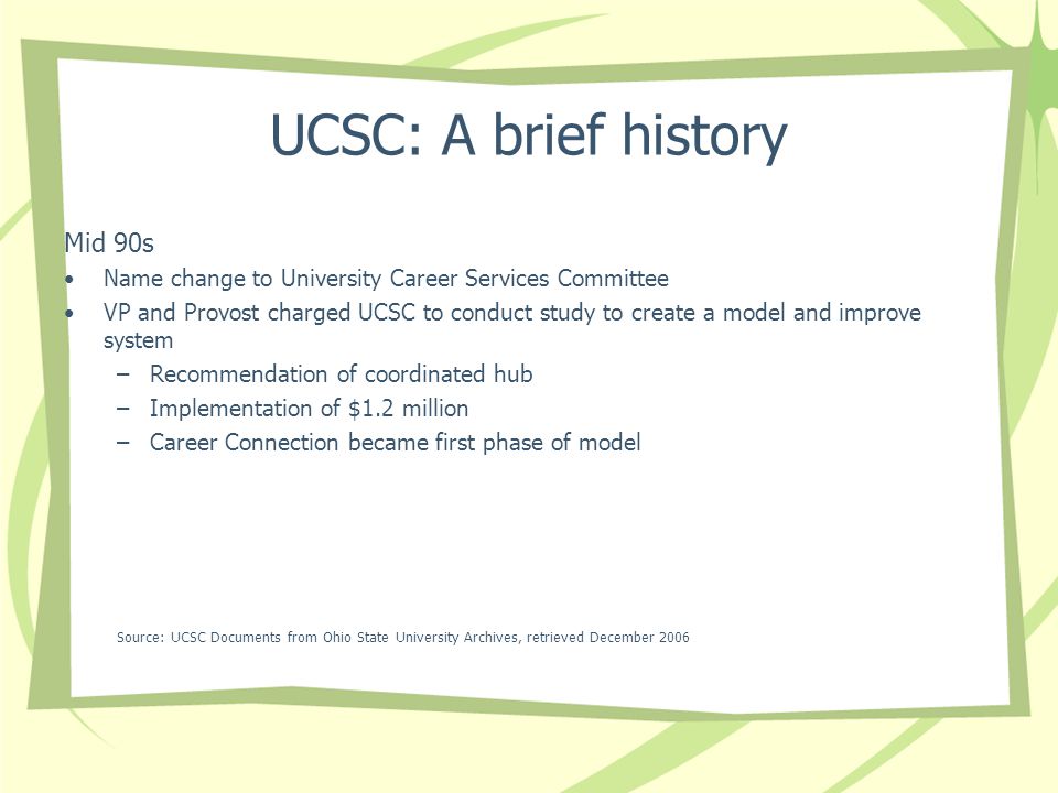 UCSC: A brief history Mid 90s Name change to University Career Services Committee VP and Provost charged UCSC to conduct study to create a model and improve system –Recommendation of coordinated hub –Implementation of $1.2 million –Career Connection became first phase of model Source: UCSC Documents from Ohio State University Archives, retrieved December 2006