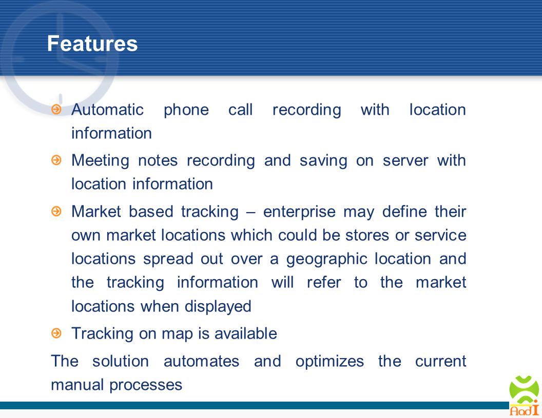 Features Automatic phone call recording with location information Meeting notes recording and saving on server with location information Market based tracking – enterprise may define their own market locations which could be stores or service locations spread out over a geographic location and the tracking information will refer to the market locations when displayed Tracking on map is available The solution automates and optimizes the current manual processes