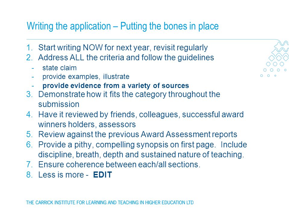Writing the application – Putting the bones in place 1.Start writing NOW for next year, revisit regularly 2.Address ALL the criteria and follow the guidelines -state claim -provide examples, illustrate -provide evidence from a variety of sources 3.Demonstrate how it fits the category throughout the submission 4.Have it reviewed by friends, colleagues, successful award winners holders, assessors 5.Review against the previous Award Assessment reports 6.Provide a pithy, compelling synopsis on first page.
