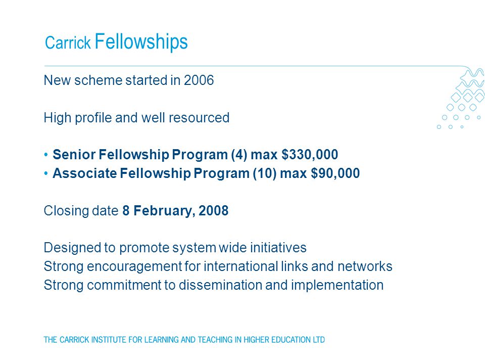 Carrick Fellowships New scheme started in 2006 High profile and well resourced Senior Fellowship Program (4) max $330,000 Associate Fellowship Program (10) max $90,000 Closing date 8 February, 2008 Designed to promote system wide initiatives Strong encouragement for international links and networks Strong commitment to dissemination and implementation