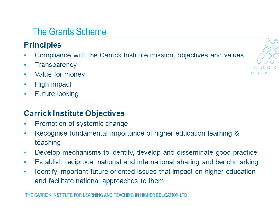 Principles Compliance with the Carrick Institute mission, objectives and values Transparency Value for money High impact Future looking Carrick Institute Objectives Promotion of systemic change Recognise fundamental importance of higher education learning & teaching Develop mechanisms to identify, develop and disseminate good practice Establish reciprocal national and international sharing and benchmarking Identify important future oriented issues that impact on higher education and facilitate national approaches to them