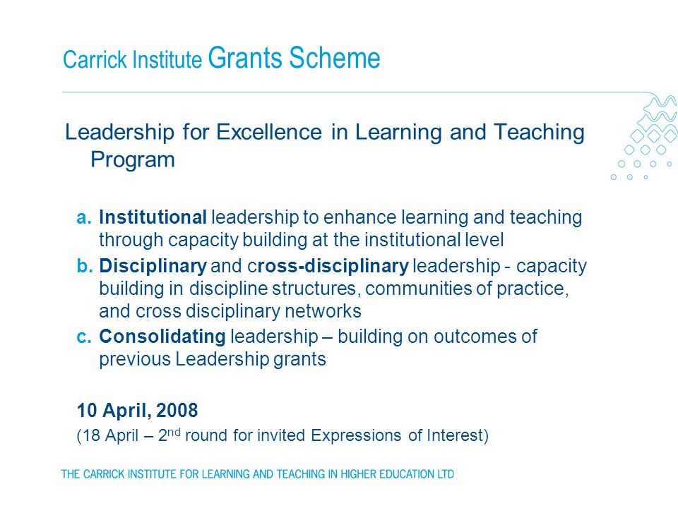 Carrick Institute Grants Scheme Leadership for Excellence in Learning and Teaching Program a.Institutional leadership to enhance learning and teaching through capacity building at the institutional level b.Disciplinary and cross-disciplinary leadership - capacity building in discipline structures, communities of practice, and cross disciplinary networks c.Consolidating leadership – building on outcomes of previous Leadership grants 10 April, 2008 (18 April – 2 nd round for invited Expressions of Interest)