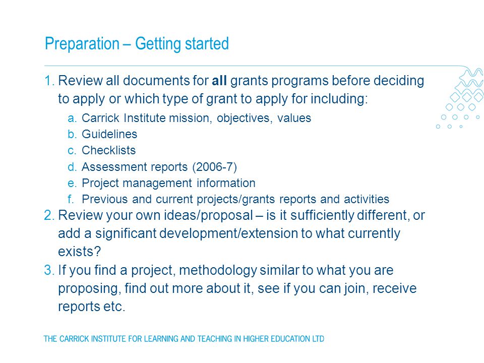Preparation – Getting started 1.Review all documents for all grants programs before deciding to apply or which type of grant to apply for including: a.Carrick Institute mission, objectives, values b.Guidelines c.Checklists d.Assessment reports (2006-7) e.Project management information f.Previous and current projects/grants reports and activities 2.Review your own ideas/proposal – is it sufficiently different, or add a significant development/extension to what currently exists.