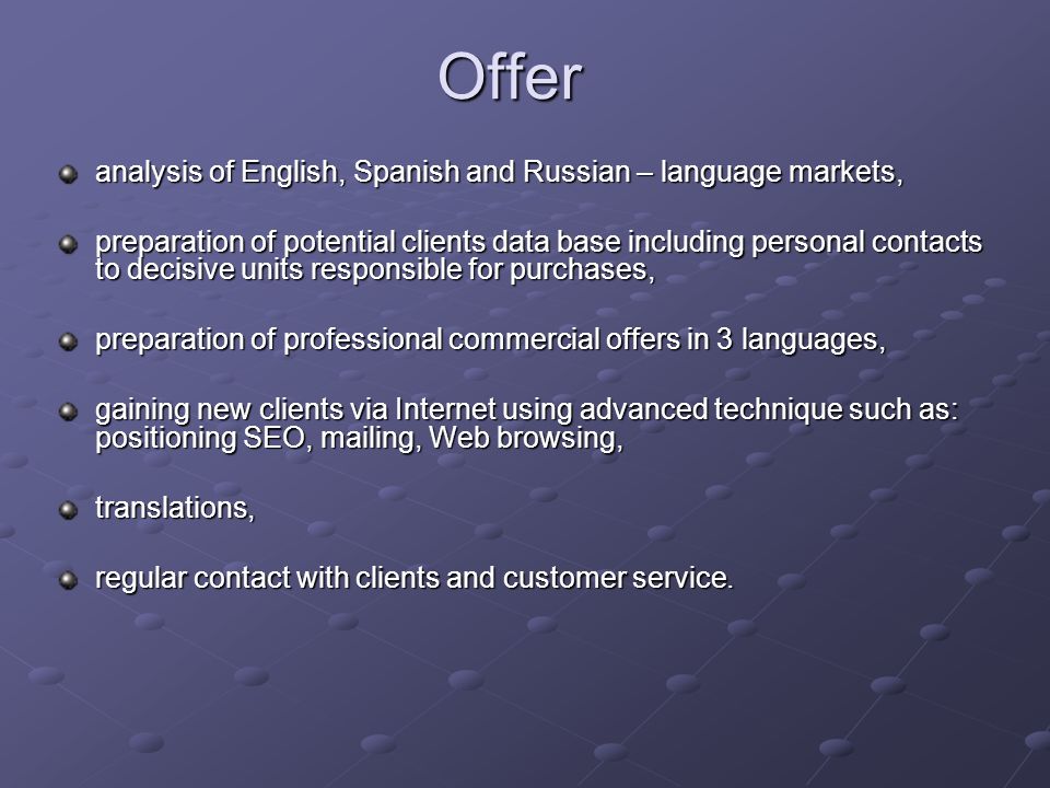 Offer analysis of English, Spanish and Russian – language markets, preparation of potential clients data base including personal contacts to decisive units responsible for purchases, preparation of professional commercial offers in 3 languages, gaining new clients via Internet using advanced technique such as: positioning SEO, mailing, Web browsing, translations, regular contact with clients and customer service.