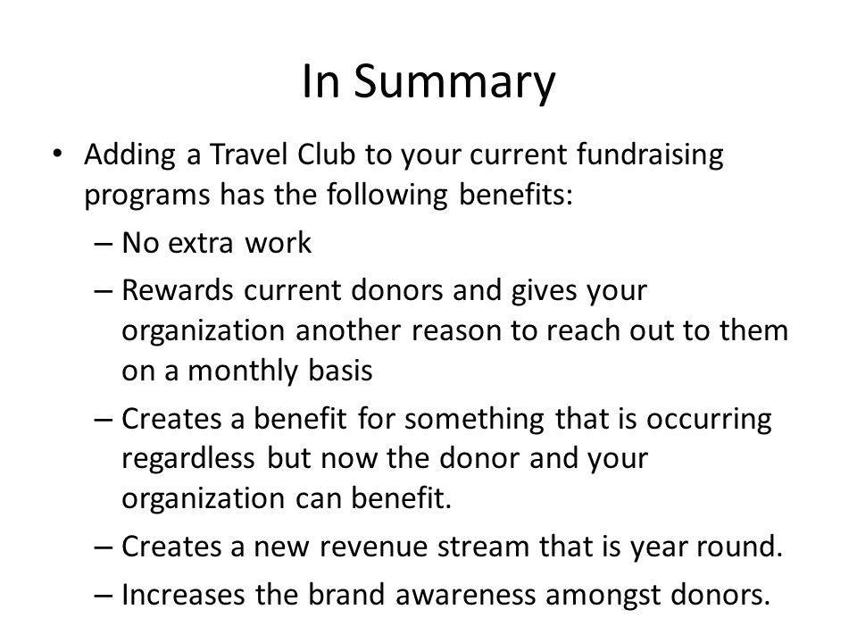 In Summary Adding a Travel Club to your current fundraising programs has the following benefits: – No extra work – Rewards current donors and gives your organization another reason to reach out to them on a monthly basis – Creates a benefit for something that is occurring regardless but now the donor and your organization can benefit.