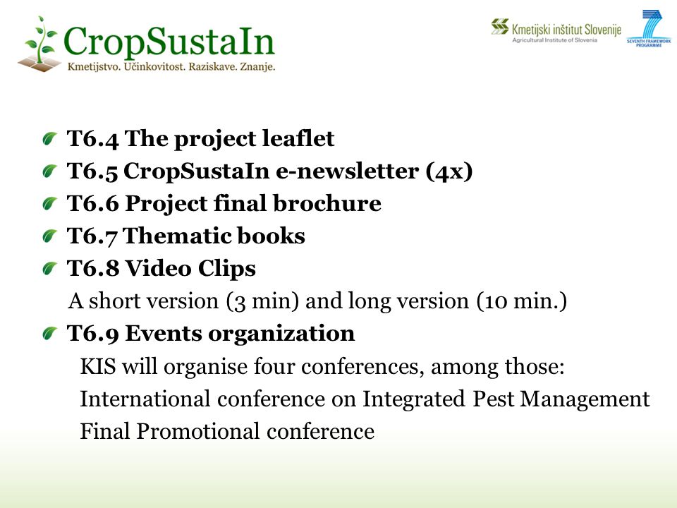 T6.4 The project leaflet T6.5 CropSustaIn e-newsletter (4x) T6.6 Project final brochure T6.7 Thematic books T6.8 Video Clips A short version (3 min) and long version (10 min.) T6.9 Events organization KIS will organise four conferences, among those: International conference on Integrated Pest Management Final Promotional conference