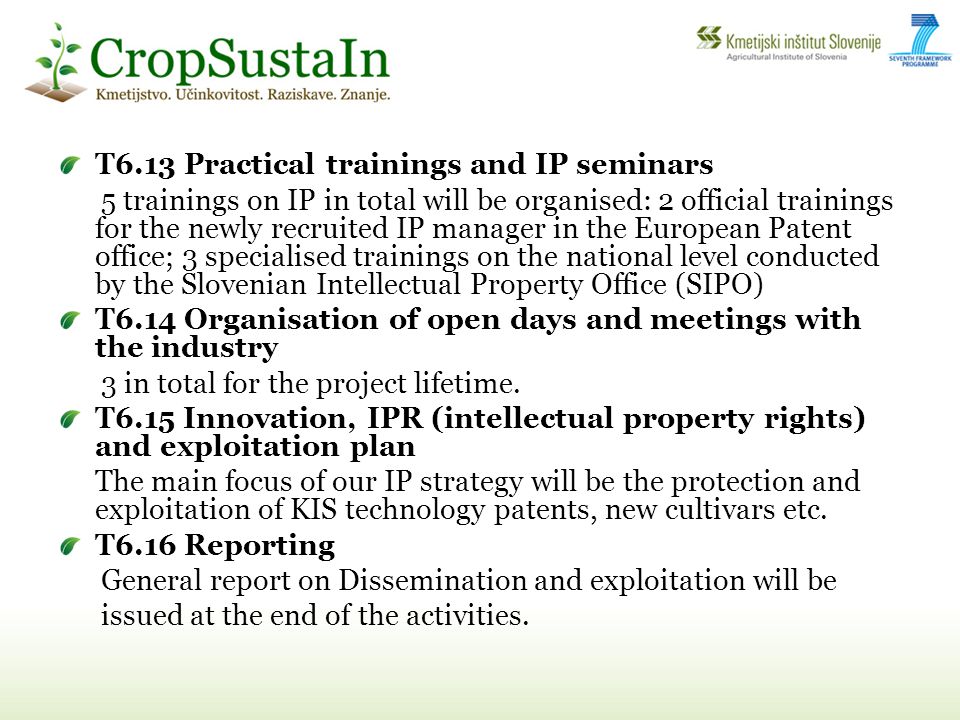 T6.13 Practical trainings and IP seminars 5 trainings on IP in total will be organised: 2 official trainings for the newly recruited IP manager in the European Patent office; 3 specialised trainings on the national level conducted by the Slovenian Intellectual Property Office (SIPO) T6.14 Organisation of open days and meetings with the industry 3 in total for the project lifetime.