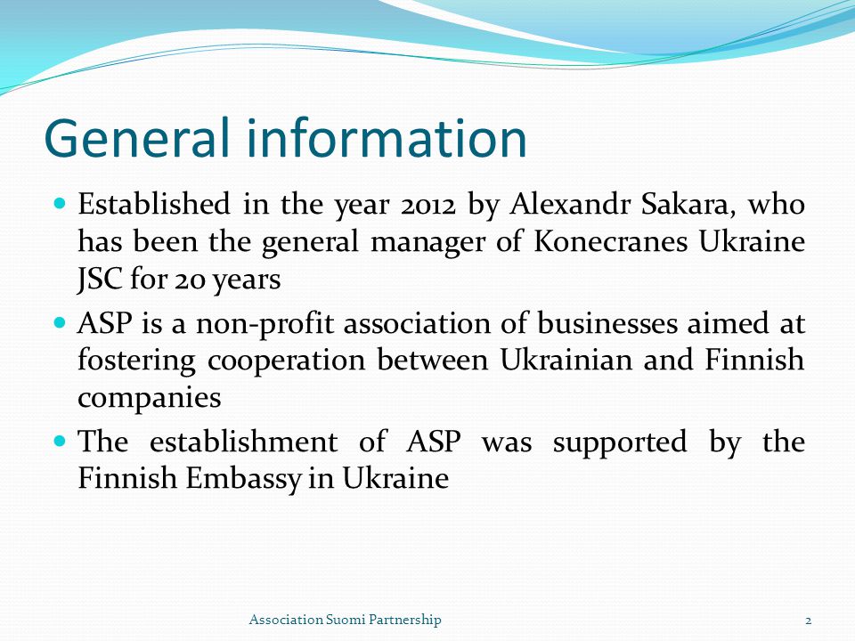 General information Established in the year 2012 by Alexandr Sakara, who has been the general manager of Konecranes Ukraine JSC for 20 years ASP is a non-profit association of businesses aimed at fostering cooperation between Ukrainian and Finnish companies The establishment of ASP was supported by the Finnish Embassy in Ukraine 2Association Suomi Partnership