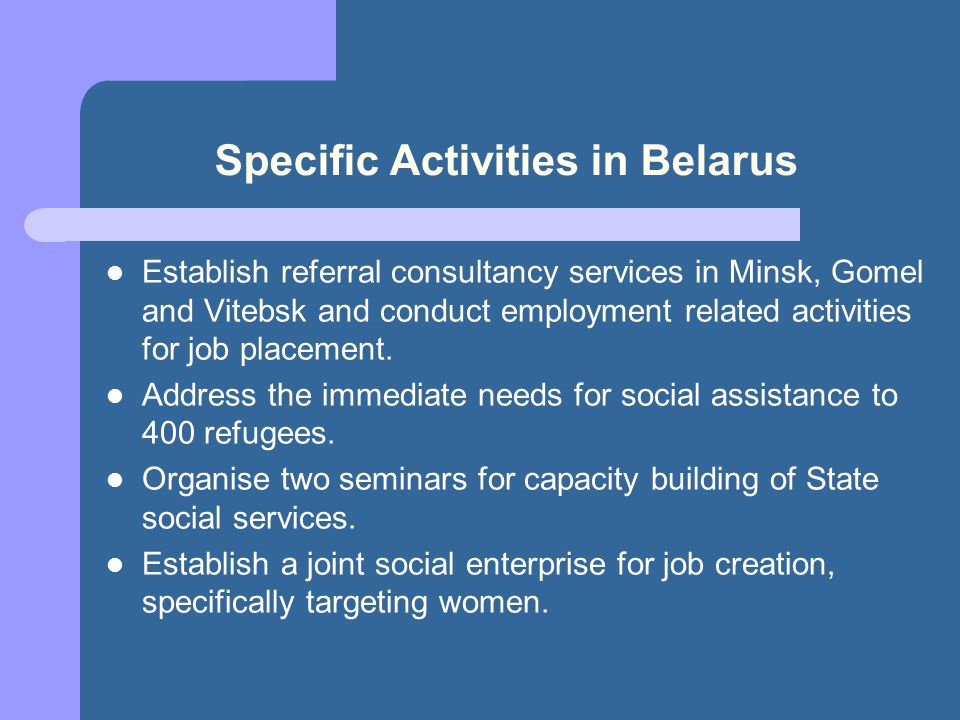 Specific Activities in Belarus Establish referral consultancy services in Minsk, Gomel and Vitebsk and conduct employment related activities for job placement.