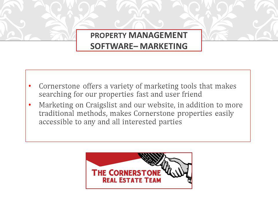 Cornerstone offers a variety of marketing tools that makes searching for our properties fast and user friend Marketing on Craigslist and our website, in addition to more traditional methods, makes Cornerstone properties easily accessible to any and all interested parties PROPERTY MANAGEMENT SOFTWARE– MARKETING