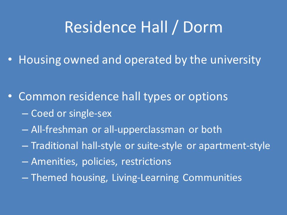Residence Hall / Dorm Housing owned and operated by the university Common residence hall types or options – Coed or single-sex – All-freshman or all-upperclassman or both – Traditional hall-style or suite-style or apartment-style – Amenities, policies, restrictions – Themed housing, Living-Learning Communities