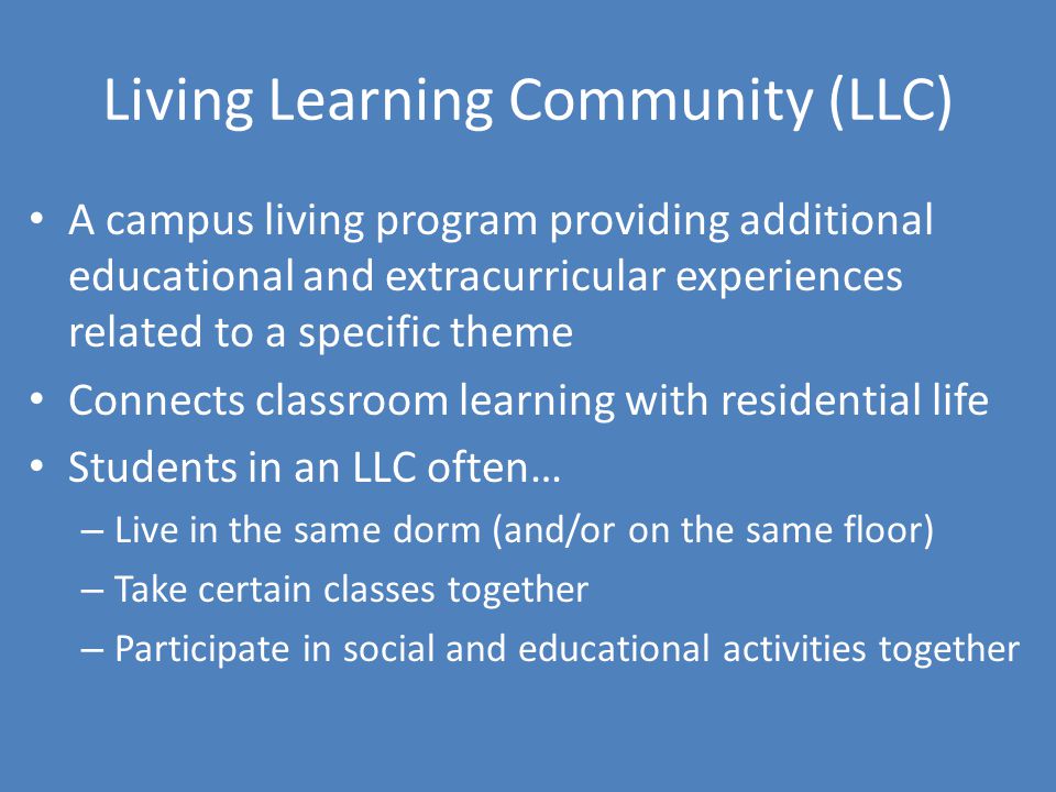 Living Learning Community (LLC) A campus living program providing additional educational and extracurricular experiences related to a specific theme Connects classroom learning with residential life Students in an LLC often… – Live in the same dorm (and/or on the same floor) – Take certain classes together – Participate in social and educational activities together