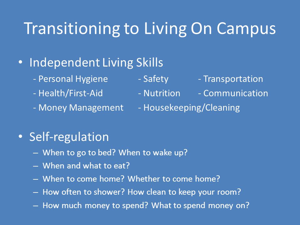 Transitioning to Living On Campus Independent Living Skills - Personal Hygiene- Safety - Transportation - Health/First-Aid- Nutrition- Communication - Money Management- Housekeeping/Cleaning Self-regulation – When to go to bed.