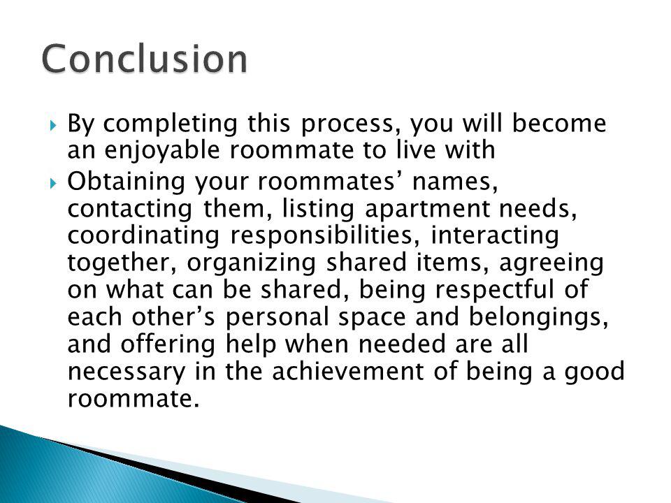 By completing this process, you will become an enjoyable roommate to live with Obtaining your roommates names, contacting them, listing apartment needs, coordinating responsibilities, interacting together, organizing shared items, agreeing on what can be shared, being respectful of each others personal space and belongings, and offering help when needed are all necessary in the achievement of being a good roommate.