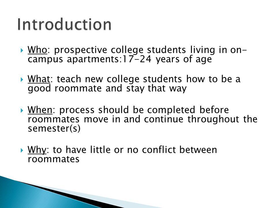 Who: prospective college students living in on- campus apartments:17-24 years of age What: teach new college students how to be a good roommate and stay that way When: process should be completed before roommates move in and continue throughout the semester(s) Why: to have little or no conflict between roommates