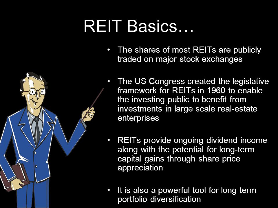 REIT Basics… The shares of most REITs are publicly traded on major stock exchanges The US Congress created the legislative framework for REITs in 1960 to enable the investing public to benefit from investments in large scale real-estate enterprises REITs provide ongoing dividend income along with the potential for long-term capital gains through share price appreciation It is also a powerful tool for long-term portfolio diversification