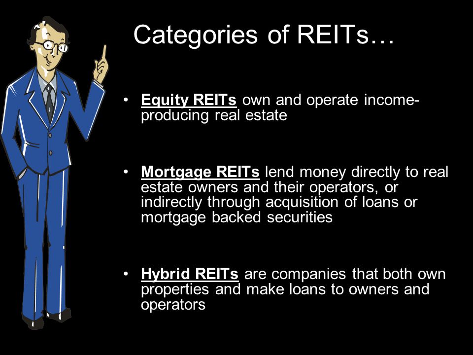 Categories of REITs… Equity REITs own and operate income- producing real estate Mortgage REITs lend money directly to real estate owners and their operators, or indirectly through acquisition of loans or mortgage backed securities Hybrid REITs are companies that both own properties and make loans to owners and operators