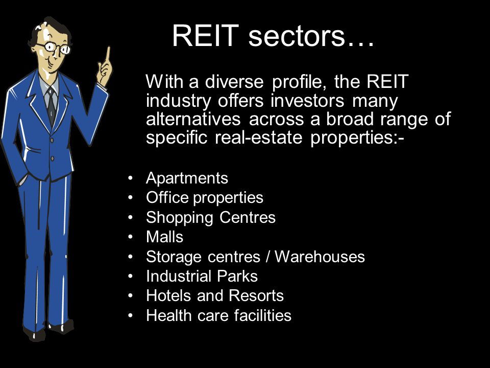 REIT sectors… With a diverse profile, the REIT industry offers investors many alternatives across a broad range of specific real-estate properties:- Apartments Office properties Shopping Centres Malls Storage centres / Warehouses Industrial Parks Hotels and Resorts Health care facilities