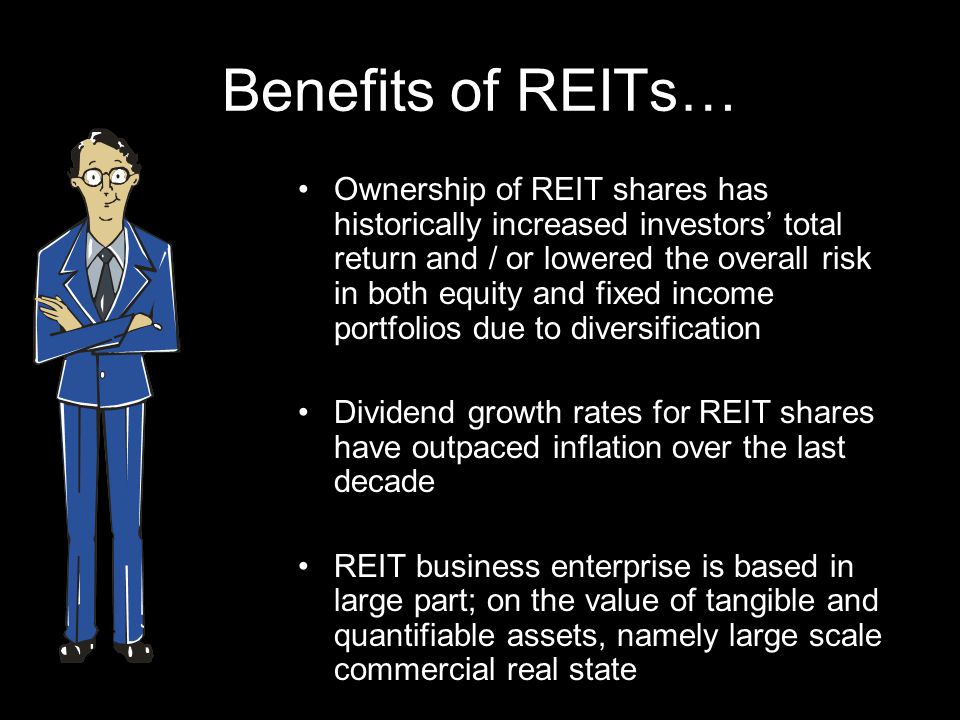 Benefits of REITs… Ownership of REIT shares has historically increased investors total return and / or lowered the overall risk in both equity and fixed income portfolios due to diversification Dividend growth rates for REIT shares have outpaced inflation over the last decade REIT business enterprise is based in large part; on the value of tangible and quantifiable assets, namely large scale commercial real state