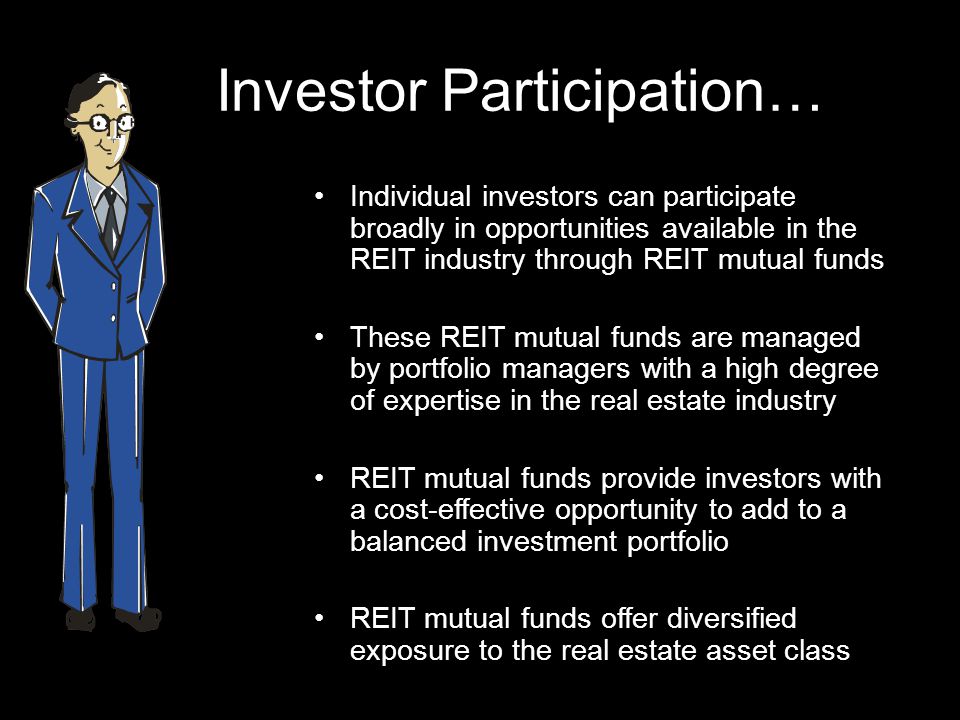 Investor Participation… Individual investors can participate broadly in opportunities available in the REIT industry through REIT mutual funds These REIT mutual funds are managed by portfolio managers with a high degree of expertise in the real estate industry REIT mutual funds provide investors with a cost-effective opportunity to add to a balanced investment portfolio REIT mutual funds offer diversified exposure to the real estate asset class
