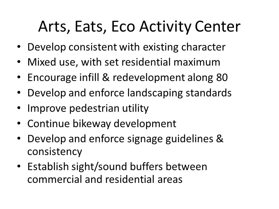 Arts, Eats, Eco Activity Center Develop consistent with existing character Mixed use, with set residential maximum Encourage infill & redevelopment along 80 Develop and enforce landscaping standards Improve pedestrian utility Continue bikeway development Develop and enforce signage guidelines & consistency Establish sight/sound buffers between commercial and residential areas