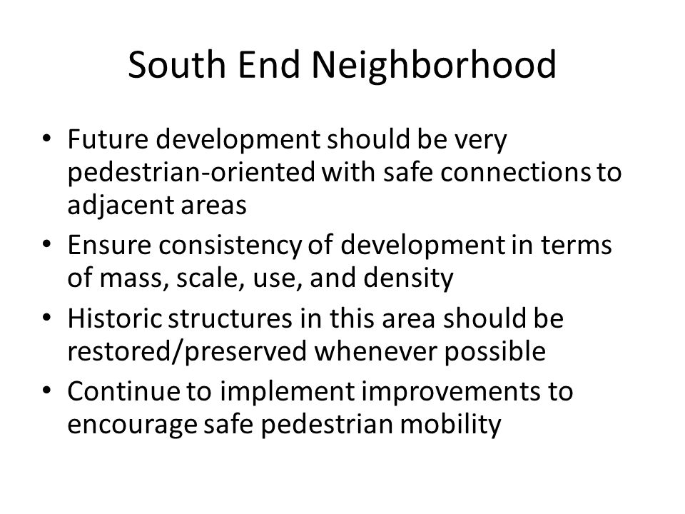 South End Neighborhood Future development should be very pedestrian-oriented with safe connections to adjacent areas Ensure consistency of development in terms of mass, scale, use, and density Historic structures in this area should be restored/preserved whenever possible Continue to implement improvements to encourage safe pedestrian mobility