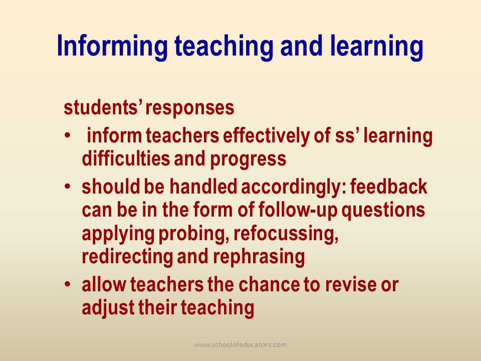 Informing teaching and learning students responses inform teachers effectively of ss learning difficulties and progress should be handled accordingly: feedback can be in the form of follow-up questions applying probing, refocussing, redirecting and rephrasing allow teachers the chance to revise or adjust their teaching
