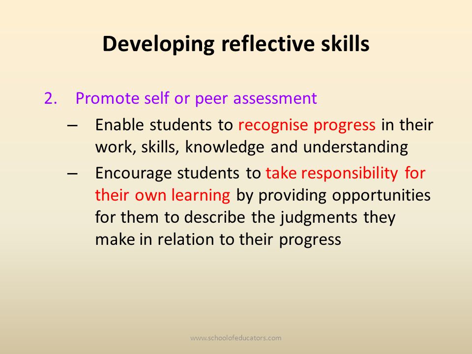 Developing reflective skills 2.Promote self or peer assessment – Enable students to recognise progress in their work, skills, knowledge and understanding – Encourage students to take responsibility for their own learning by providing opportunities for them to describe the judgments they make in relation to their progress
