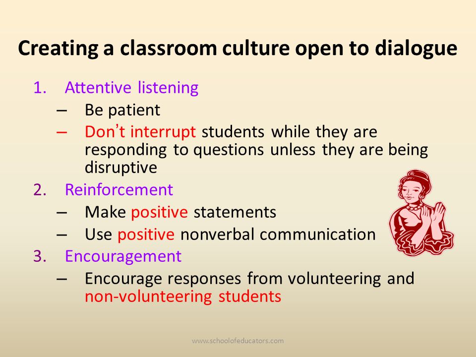 Creating a classroom culture open to dialogue 1.Attentive listening – Be patient – Don t interrupt students while they are responding to questions unless they are being disruptive 2.Reinforcement – Make positive statements – Use positive nonverbal communication 3.Encouragement – Encourage responses from volunteering and non-volunteering students