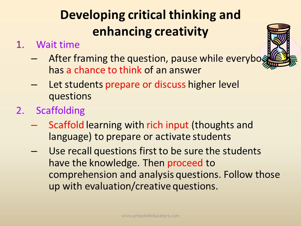 Developing critical thinking and enhancing creativity 1.Wait time – After framing the question, pause while everybody has a chance to think of an answer – Let students prepare or discuss higher level questions 2.Scaffolding – Scaffold learning with rich input (thoughts and language) to prepare or activate students – Use recall questions first to be sure the students have the knowledge.
