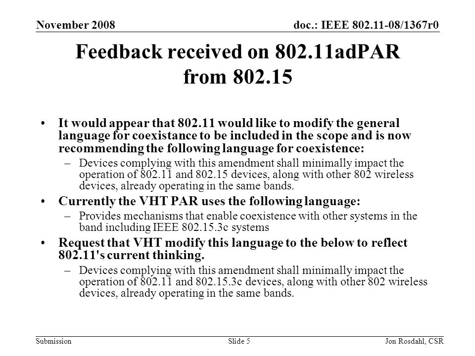 doc.: IEEE /1367r0 Submission November 2008 Jon Rosdahl, CSRSlide 5 Feedback received on adPAR from It would appear that would like to modify the general language for coexistance to be included in the scope and is now recommending the following language for coexistence: –Devices complying with this amendment shall minimally impact the operation of and devices, along with other 802 wireless devices, already operating in the same bands.