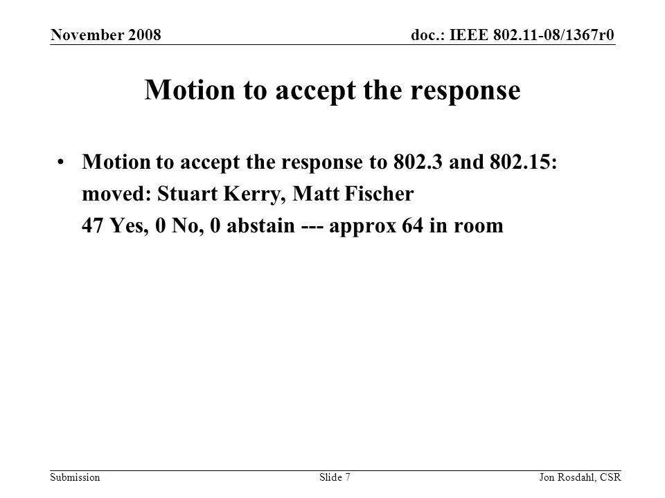 doc.: IEEE /1367r0 Submission November 2008 Jon Rosdahl, CSRSlide 7 Motion to accept the response Motion to accept the response to and : moved: Stuart Kerry, Matt Fischer 47 Yes, 0 No, 0 abstain --- approx 64 in room