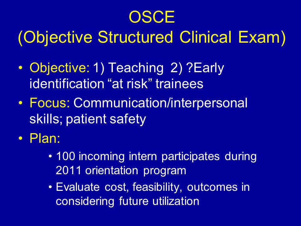 OSCE (Objective Structured Clinical Exam) Objective: 1) Teaching 2) Early identification at risk trainees Focus: Communication/interpersonal skills; patient safety Plan: 100 incoming intern participates during 2011 orientation program Evaluate cost, feasibility, outcomes in considering future utilization