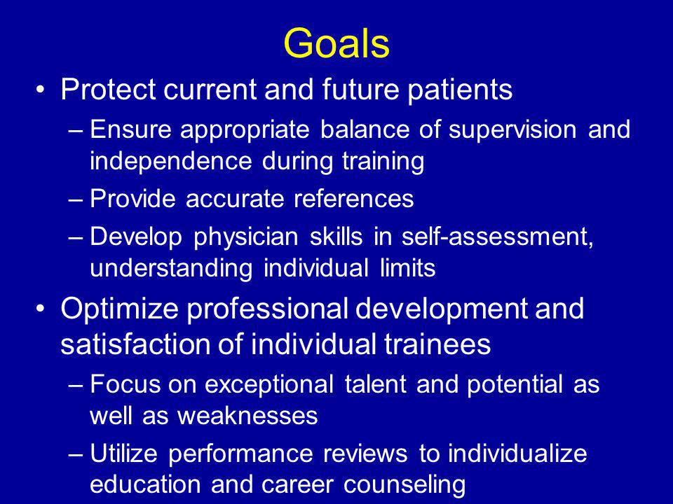 Goals Protect current and future patients –Ensure appropriate balance of supervision and independence during training –Provide accurate references –Develop physician skills in self-assessment, understanding individual limits Optimize professional development and satisfaction of individual trainees –Focus on exceptional talent and potential as well as weaknesses –Utilize performance reviews to individualize education and career counseling