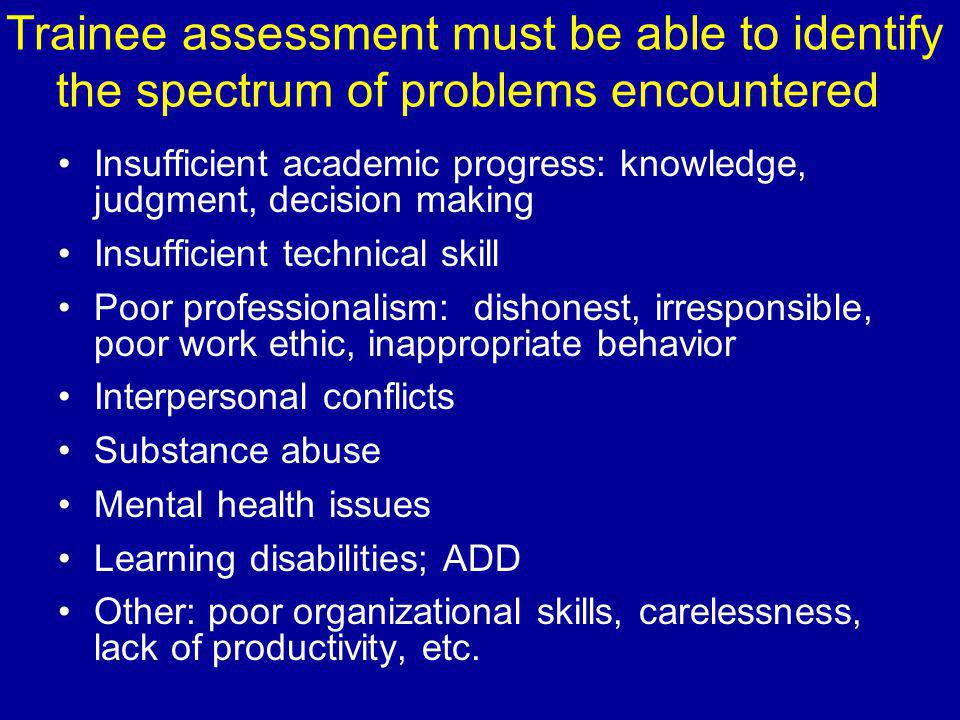 Trainee assessment must be able to identify the spectrum of problems encountered Insufficient academic progress: knowledge, judgment, decision making Insufficient technical skill Poor professionalism: dishonest, irresponsible, poor work ethic, inappropriate behavior Interpersonal conflicts Substance abuse Mental health issues Learning disabilities; ADD Other: poor organizational skills, carelessness, lack of productivity, etc.