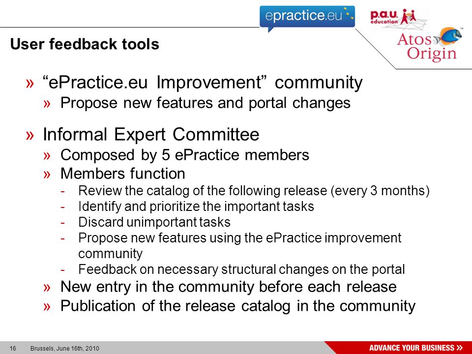 16 Brussels, June 16th, 2010 User feedback tools »ePractice.eu Improvement community »Propose new features and portal changes »Informal Expert Committee »Composed by 5 ePractice members »Members function -Review the catalog of the following release (every 3 months) -Identify and prioritize the important tasks -Discard unimportant tasks -Propose new features using the ePractice improvement community -Feedback on necessary structural changes on the portal »New entry in the community before each release »Publication of the release catalog in the community