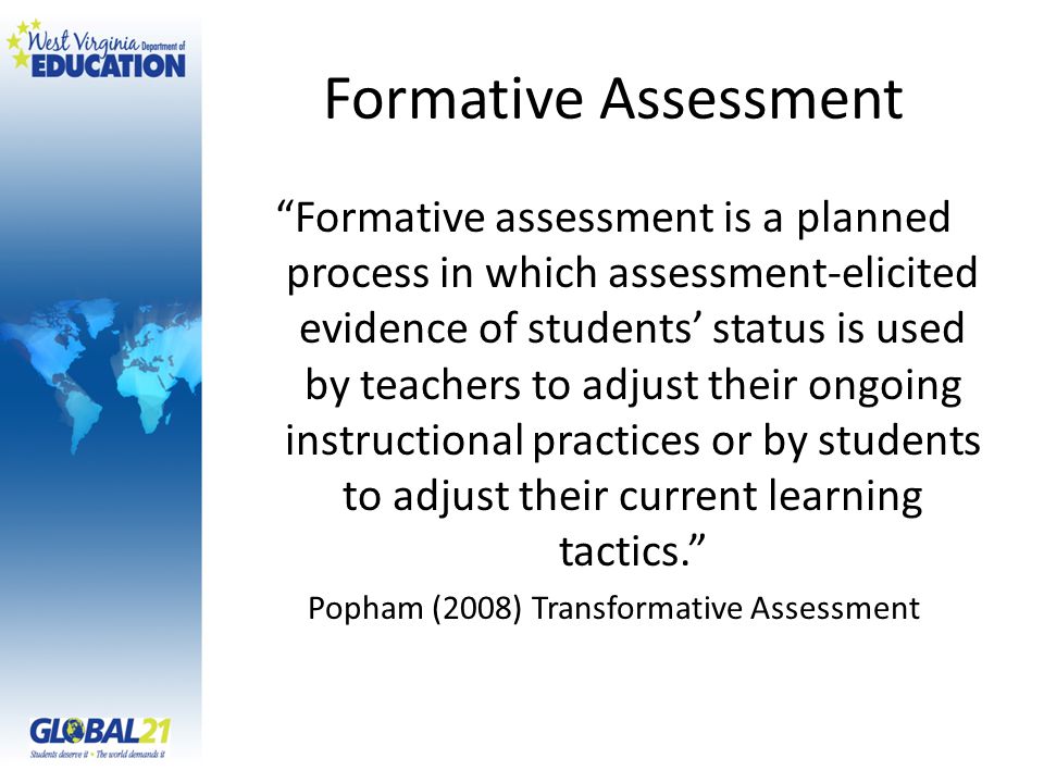 Formative Assessment Formative assessment is a planned process in which assessment-elicited evidence of students status is used by teachers to adjust their ongoing instructional practices or by students to adjust their current learning tactics.