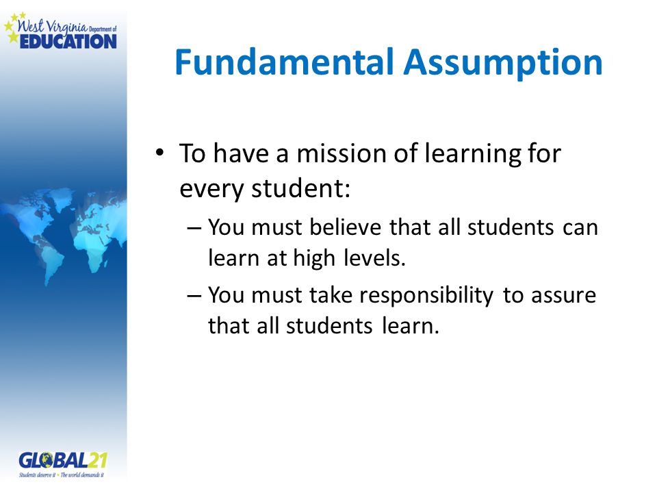 Fundamental Assumption To have a mission of learning for every student: – You must believe that all students can learn at high levels.