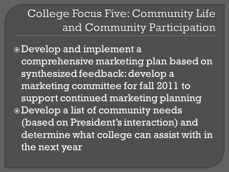 Develop and implement a comprehensive marketing plan based on synthesized feedback: develop a marketing committee for fall 2011 to support continued marketing planning Develop a list of community needs (based on Presidents interaction) and determine what college can assist with in the next year