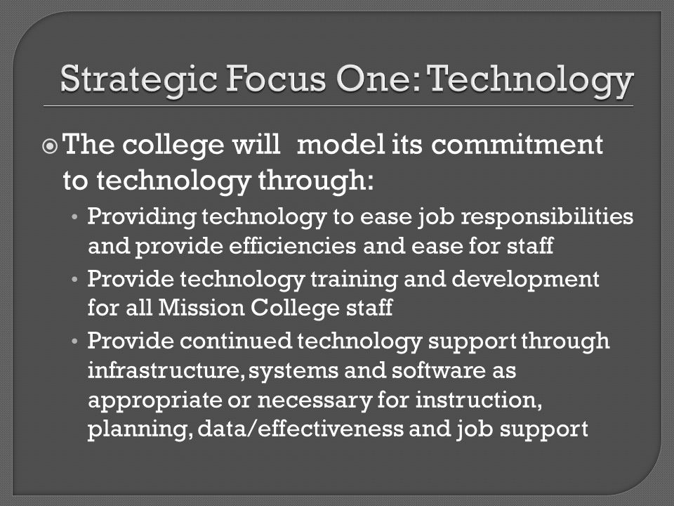 The college will model its commitment to technology through: Providing technology to ease job responsibilities and provide efficiencies and ease for staff Provide technology training and development for all Mission College staff Provide continued technology support through infrastructure, systems and software as appropriate or necessary for instruction, planning, data/effectiveness and job support