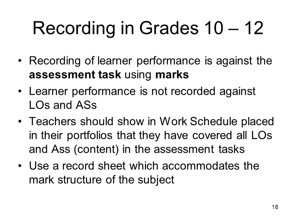16 Recording in Grades 10 – 12 Recording of learner performance is against the assessment task using marks Learner performance is not recorded against LOs and ASs Teachers should show in Work Schedule placed in their portfolios that they have covered all LOs and Ass (content) in the assessment tasks Use a record sheet which accommodates the mark structure of the subject