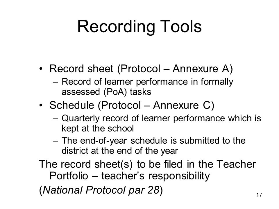 17 Recording Tools Record sheet (Protocol – Annexure A) –Record of learner performance in formally assessed (PoA) tasks Schedule (Protocol – Annexure C) –Quarterly record of learner performance which is kept at the school –The end-of-year schedule is submitted to the district at the end of the year The record sheet(s) to be filed in the Teacher Portfolio – teachers responsibility (National Protocol par 28)