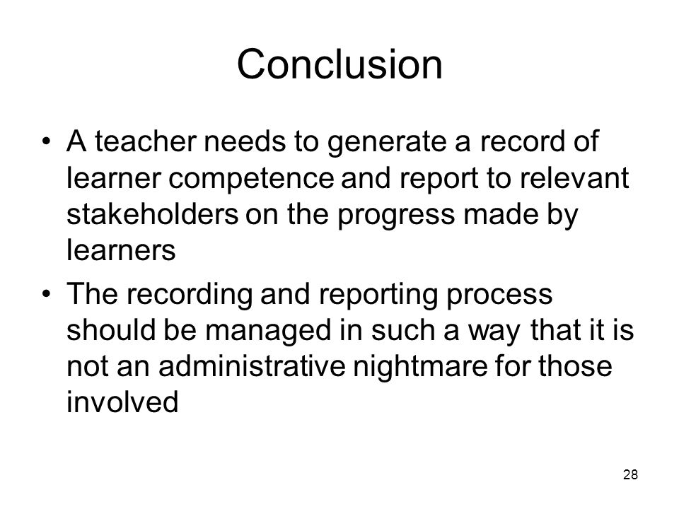 28 Conclusion A teacher needs to generate a record of learner competence and report to relevant stakeholders on the progress made by learners The recording and reporting process should be managed in such a way that it is not an administrative nightmare for those involved