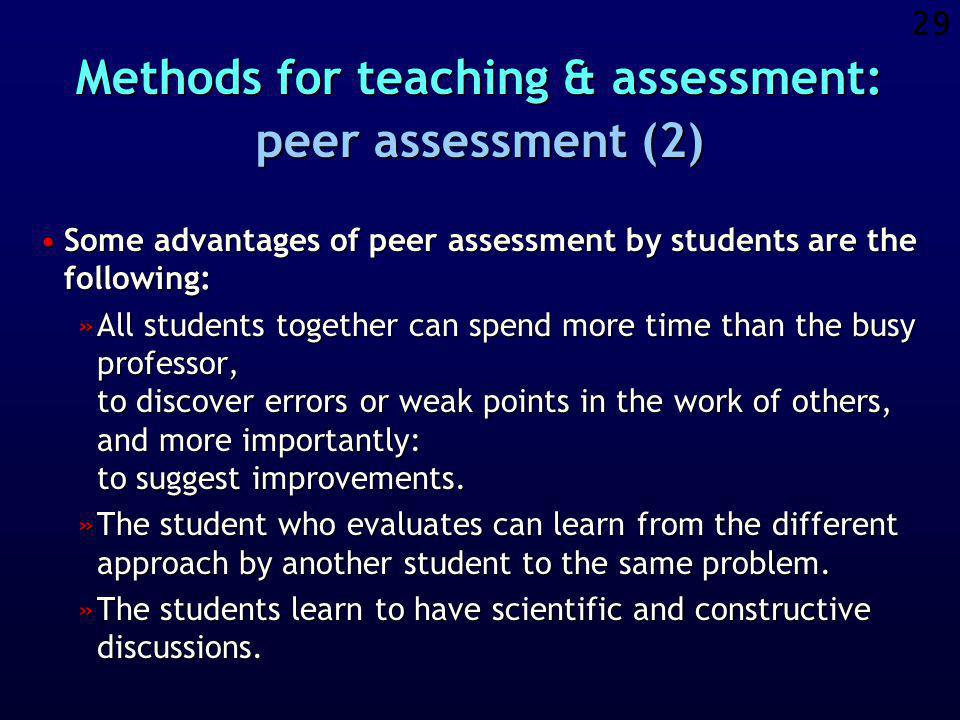 28 Methods for teaching & assessment: peer assessment (1) The report by each student is not only assessed / questioned by the responsible teacher / professor, but also by peer students who are member of a competing group.The report by each student is not only assessed / questioned by the responsible teacher / professor, but also by peer students who are member of a competing group.