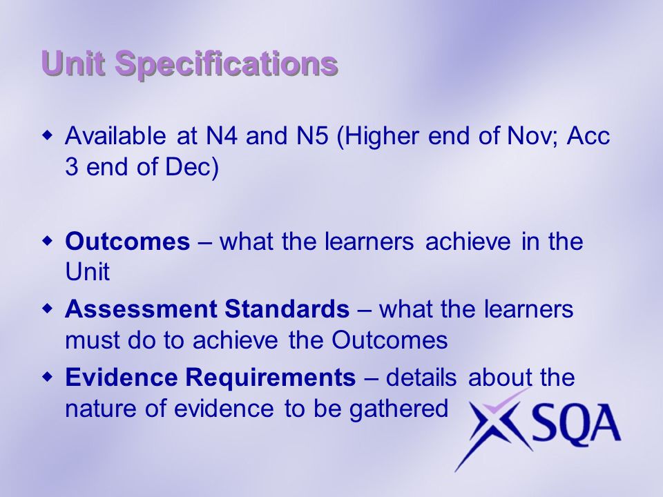 Unit Specifications Available at N4 and N5 (Higher end of Nov; Acc 3 end of Dec) Outcomes – what the learners achieve in the Unit Assessment Standards – what the learners must do to achieve the Outcomes Evidence Requirements – details about the nature of evidence to be gathered
