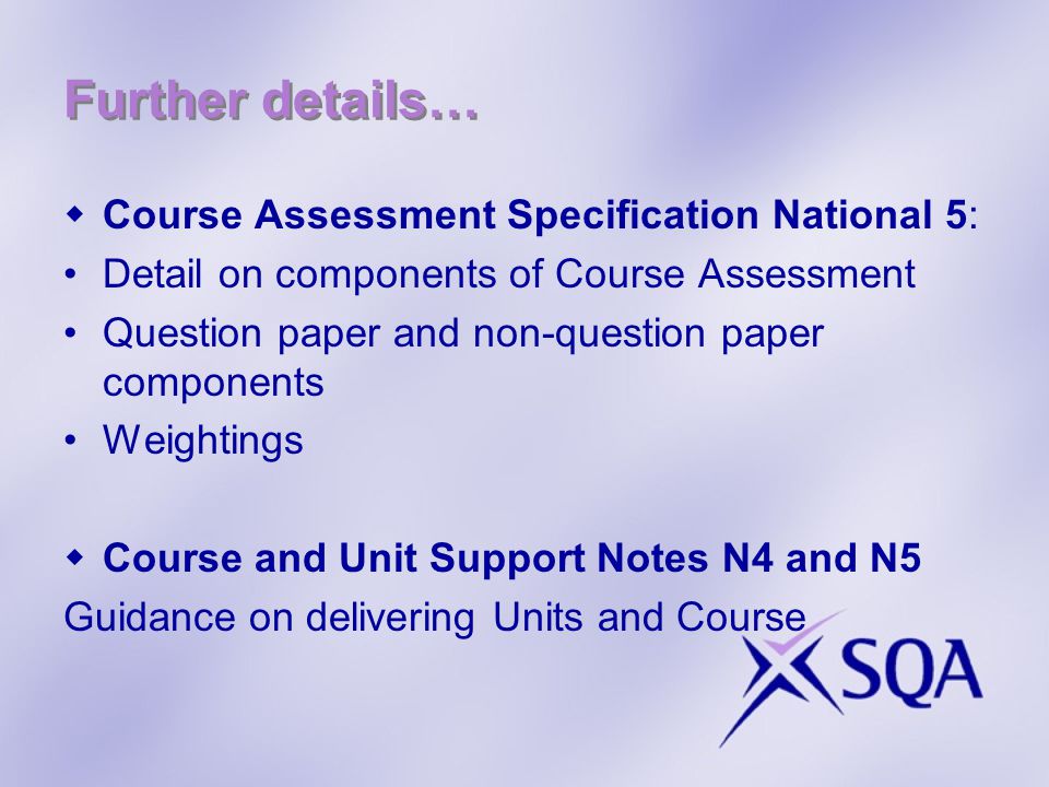 Further details… Course Assessment Specification National 5: Detail on components of Course Assessment Question paper and non-question paper components Weightings Course and Unit Support Notes N4 and N5 Guidance on delivering Units and Course