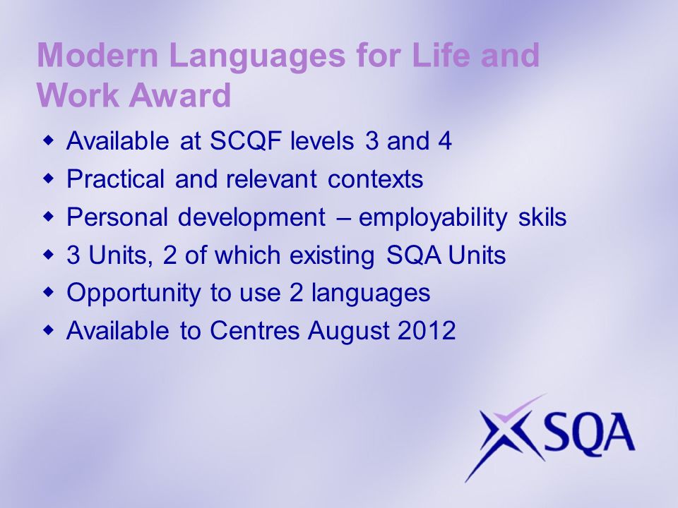 Modern Languages for Life and Work Award Available at SCQF levels 3 and 4 Practical and relevant contexts Personal development – employability skils 3 Units, 2 of which existing SQA Units Opportunity to use 2 languages Available to Centres August 2012
