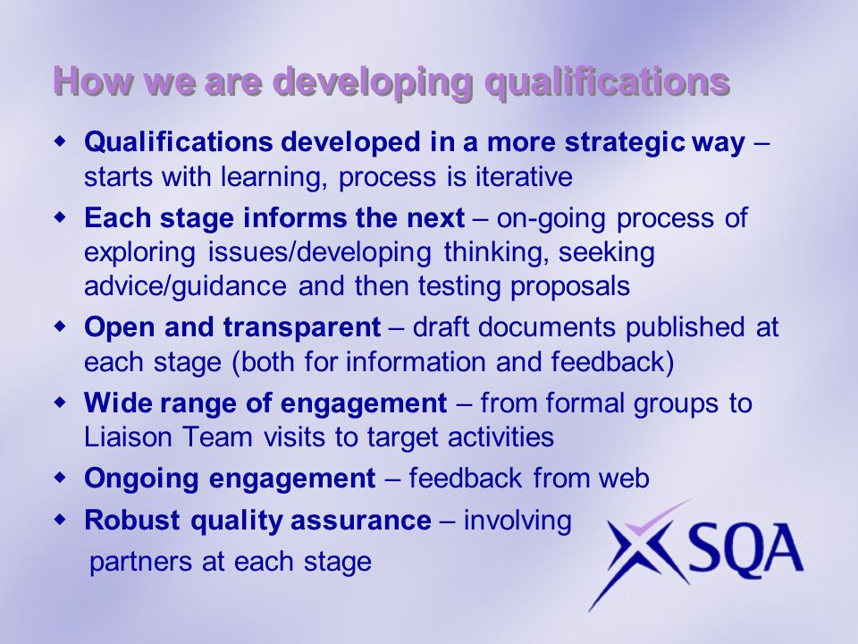 Qualifications developed in a more strategic way – starts with learning, process is iterative Each stage informs the next – on-going process of exploring issues/developing thinking, seeking advice/guidance and then testing proposals Open and transparent – draft documents published at each stage (both for information and feedback) Wide range of engagement – from formal groups to Liaison Team visits to target activities Ongoing engagement – feedback from web Robust quality assurance – involving partners at each stage How we are developing qualifications
